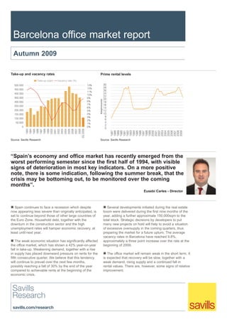 Barcelona office market report
  Autumn 2009

Take-up and vacancy rates                                    Prime rental levels




Source: Savills Research                                     Source: Savills Research




“Spain’s economy and office market has recently emerged from the
worst performing semester since the first half of 1994, with visible
signs of deterioration in most key indicators. On a more positive
note, there is some indication, following the summer break, that the
crisis may be bottoming out, to be monitored over the coming
months”.
                                                                                          Eusebi Carles - Director



   Spain continues to face a recession which despite              Several developments initiated during the real estate
now appearing less severe than originally anticipated, is      boom were delivered during the first nine months of the
set to continue beyond those of other large countries of       year, adding a further approximate 150,000sqm to the
the Euro Zone. Household debt, together with the               total stock. Strategic decisions by developers to put
downturn in the construction sector and the high               many new projects on hold will help to avoid a situation
unemployment rates will hamper economic recovery, at           of excessive oversupply in the coming quarters, thus
least until next year.                                         preparing the market for a future upturn. The average
                                                               vacancy rates in Barcelona have reached 9.8%,
    The weak economic situation has significantly affected     approximately a three point increase over the rate at the
the office market, which has shown a 42% year-on-year          beginning of 2009.
fall in take-up. Weakening demand, together with a rise
in supply has placed downward pressure on rents for the           The office market will remain weak in the short term. It
fifth consecutive quarter. We believe that this tendency       is expected that recovery will be slow, together with a
will continue to prevail over the next few months,             weak demand, rising supply and a continued fall in
possibly reaching a fall of 30% by the end of the year         rental values. There are, however, some signs of relative
compared to achievable rents at the beginning of the           improvement.
economic crisis.
 
