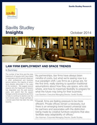 Savills Studley
Insights October 2014
Savills Studley Research
LAW FIRM EMPLOYMENT AND SPACE TRENDS
In Summary
The number of law firms and the total
headcount of lawyers both have failed
to keep pace with the growth observed
in other professional and business
service sectors, the majority of which
have sharply rebounded in the wake
of the recession. We suggest several
reasons why the headcount of lawyers
has stagnated over the past several
years, and submit that the square
footage currently occupied by law firms
is likely to continue to decline over the
next several years, though perhaps at
a slower pace than has been the case
recently.
“As partnerships, law firms have always been
mindful of costs, but what we’re seeing now is a
true paradigm shift. Law firms as a group are, for
the first time, really starting to question traditional
assumptions about how they use space, who sits
where, and how to maximize flexibility to prepare for
what the future may bring for their business.”
Lisa Davidson, Executive Managing Director, Savills Studley
“Overall, firms are feeling pressure to be more
efficient. Private offices remain a necessity, but
there is an emerging trend toward universal size
for partners and associates with the distinction
being made by creative furniture solutions that also
facilitate easy adaptability of offices.”
Zev Holzman, Corporate Managing Director, Savills Studley
 