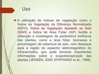 Uso
 A utilização de índices de vegetação como o
Índice de Vegetação da Diferença Normalizada
(NDVI), Índice de Vegetação Ajustado ao Solo
(SAVI) e Índice de Área Foliar (IAF) facilita a
obtenção e modelagem de parâmetros biofísicos
das plantas, como a área foliar, biomassa e
porcentagem de cobertura do solo, com destaque
para a região do espectro eletromagnético do
infravermelho, que pode fornecer importantes
informações sobre a evapotranspiração das
plantas (JENSEN, 2009; EPIPHANIO et al., 1996).
 