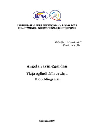 UNIVERSITATEA LIBERĂ INTERNAŢIONALĂ DIN MOLDOVA
DEPARTAMENTUL INFORMAŢIONAL BIBLIOTECONOMIC
Colecţia „Universitaria”
Fascicula a 55-a
Angela Savin-Zgardan
Viaţa oglindită în cuvânt.
Biobibliografie
Chişinău, 2019
 
