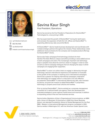 Savina Kaur Singh
                                         Vice President, Operations

                                         Savina has served as the Vice President of Operations for ElectionMall™
                                         Technologies Inc. since joining in 2003.

                                         She has supervised the growth of ElectionMall™during the last 8 years
vp@electionmall.com                      and overseen the expansion of both the U.S. offices and ElectionMall™’s
                                         expanding eDemocracy labs around the World.
602.705.7444

vp.electionmall                          At ElectionMall™, Savina heads business development and coordinates with
linkedin.com/in/savina-kaur-singh        multiple strategic partners throughout the industry. These relationships create
                                         additional revenue streams for the company and increased product offerings
                                         for ElectionMall™clients.

                                         Savina also helps campaigns find technology solutions for their
                                         Get-Out-The-Vote efforts to reduce cost while providing a value-added service
                                         to both campaigns and voters. The increasingly important role technology
                                         plays in people’s lives allow the common citizen to engage in voter-to-voter
                                         as well as voter-to-campaign dialogues that are changing the ways in which
                                         campaigns are engaging their supporters.

                                         ElectionMall™’s vision is to allow voters to engage in democracy through
                                         technology. Savina’s international experience and expertise is invaluable
                                         to the growth of the company in reaching out to international campaigns.
                                         Savina has a passion for helping international campaigns understand
                                         how technology can engage voters in a way that is not only effective
                                         but essential. ElectionMall™’s international eDemocracy labs, also overseen
                                         by Savina, are given the mission to adapt ElectionMall™’s proprietary
                                         technology to properly serve local cultures and markets.

                                         Prior to joining ElectionMall™, Savina worked as a corporate management
                                         consultant for a national health care agency. There she developed and
                                         evaluated strategies to grow regional market share and revenues in addition
                                         to expanding product lines and new business services.

                                         Savina holds a Bachelors of Arts in Organizational Communications, an MBA
                                         with a focus in E-Business / E-Commerce in 2000 from Stuart Business
                                         School, and attended Thunderbird, School of Global Management for the Post
                                         MBA - Masters in International Management program completed in 2002.
                                         Savina resides in Washington D.C. with her American Cocker Spaniel JoJo.



                                                                                                       Fax us at: 1.866.464.3502
          1.888.WEB.2WIN                                                                  E-mail us at: sales@electionmall.com
          Live 24 hour Operators standing by                                                 Visit us at: www.electionmall.com
                                                 Washington D.C. | Chicago | Los Angeles | Bogota | Brussels | Dublin | Mexico City
                                                                                     © 2000-2012 ElectionMall Technologies Inc.
 