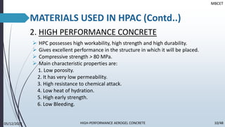 2. HIGH PERFORMANCE CONCRETE
➢ HPC possesses high workability, high strength and high durability.
➢ Gives excellent performance in the structure in which it will be placed.
➢ Compressive strength > 80 MPa.
➢ Main characteristic properties are:
1. Low porosity.
2. It has very low permeability.
3. High resistance to chemical attack.
4. Low heat of hydration.
5. High early strength.
6. Low Bleeding.
MATERIALS USED IN HPAC (Contd..)
MBCET
05/12/2022 10/48
HIGH-PERFORMANCE AEROGEL CONCRETE
 