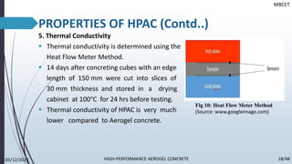 5. Thermal Conductivity
▪ Thermal conductivity is determined using the
Heat Flow Meter Method.
▪ 14 days after concreting cubes with an edge
length of 150 mm were cut into slices of
30 mm thickness and stored in a drying
cabinet at 100°C for 24 hrs before testing.
▪ Thermal conductivity of HPAC is very much
lower compared to Aerogel concrete.
PROPERTIES OF HPAC (Contd..)
MBCET
05/12/2022 18/48
HIGH-PERFORMANCE AEROGEL CONCRETE
Fig 10: Heat Flow Meter Method
(Source: www.googleimage.com)
 