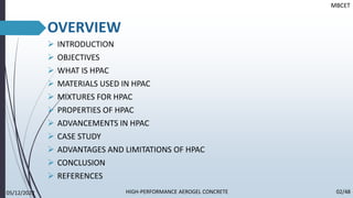 OVERVIEW
➢ INTRODUCTION
➢ OBJECTIVES
➢ WHAT IS HPAC
➢ MATERIALS USED IN HPAC
➢ MIXTURES FOR HPAC
➢ PROPERTIES OF HPAC
➢ ADVANCEMENTS IN HPAC
➢ CASE STUDY
➢ ADVANTAGES AND LIMITATIONS OF HPAC
➢ CONCLUSION
➢ REFERENCES
MBCET
05/12/2022 02/48
HIGH-PERFORMANCE AEROGEL CONCRETE
 