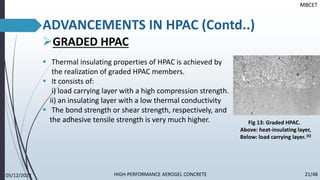 ➢GRADED HPAC
▪ Thermal insulating properties of HPAC is achieved by
the realization of graded HPAC members.
▪ It consists of:
i) load carrying layer with a high compression strength.
ii) an insulating layer with a low thermal conductivity
▪ The bond strength or shear strength, respectively, and
the adhesive tensile strength is very much higher.
MBCET
ADVANCEMENTS IN HPAC (Contd..)
Fig 13: Graded HPAC.
Above: heat-insulating layer,
Below: load carrying layer.[6]
05/12/2022 21/48
HIGH-PERFORMANCE AEROGEL CONCRETE
 