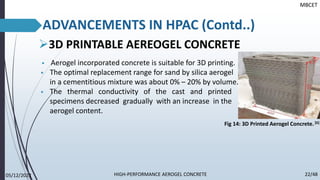 ➢3D PRINTABLE AEREOGEL CONCRETE
▪ Aerogel incorporated concrete is suitable for 3D printing.
▪ The optimal replacement range for sand by silica aerogel
in a cementitious mixture was about 0% – 20% by volume.
▪ The thermal conductivity of the cast and printed
specimens decreased gradually with an increase in the
aerogel content.
MBCET
ADVANCEMENTS IN HPAC (Contd..)
Fig 14: 3D Printed Aerogel Concrete.[6]
05/12/2022 22/48
HIGH-PERFORMANCE AEROGEL CONCRETE
 