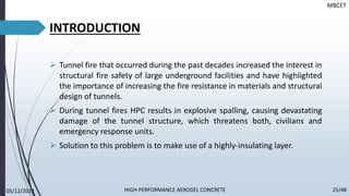 INTRODUCTION
➢ Tunnel fire that occurred during the past decades increased the interest in
structural fire safety of large underground facilities and have highlighted
the importance of increasing the fire resistance in materials and structural
design of tunnels.
➢ During tunnel fires HPC results in explosive spalling, causing devastating
damage of the tunnel structure, which threatens both, civilians and
emergency response units.
➢ Solution to this problem is to make use of a highly-insulating layer.
MBCET
05/12/2022 25/48
HIGH-PERFORMANCE AEROGEL CONCRETE
 