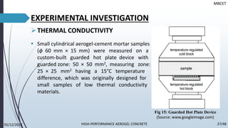 EXPERIMENTAL INVESTIGATION
➢THERMAL CONDUCTIVITY
▪ Small cylindrical aerogel-cement mortar samples
(ϕ 60 mm × 15 mm) were measured on a
custom-built guarded hot plate device with
guarded zone: 50 × 50 mm2, measuring zone:
25 × 25 mm2 having a 15°C temperature
difference, which was originally designed for
small samples of low thermal conductivity
materials.
MBCET
05/12/2022 27/48
HIGH-PERFORMANCE AEROGEL CONCRETE
Fig 15: Guarded Hot Plate Device
(Source: www.googleimage.com)
 