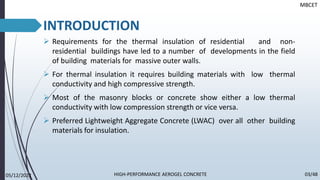 ➢ Requirements for the thermal insulation of residential and non-
residential buildings have led to a number of developments in the field
of building materials for massive outer walls.
➢ For thermal insulation it requires building materials with low thermal
conductivity and high compressive strength.
➢ Most of the masonry blocks or concrete show either a low thermal
conductivity with low compression strength or vice versa.
➢ Preferred Lightweight Aggregate Concrete (LWAC) over all other building
materials for insulation.
INTRODUCTION
MBCET
05/12/2022 03/48
HIGH-PERFORMANCE AEROGEL CONCRETE
 