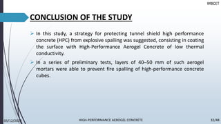 CONCLUSION OF THE STUDY
➢ In this study, a strategy for protecting tunnel shield high performance
concrete (HPC) from explosive spalling was suggested, consisting in coating
the surface with High-Performance Aerogel Concrete of low thermal
conductivity.
➢ In a series of preliminary tests, layers of 40–50 mm of such aerogel
mortars were able to prevent fire spalling of high-performance concrete
cubes.
MBCET
05/12/2022 32/48
HIGH-PERFORMANCE AEROGEL CONCRETE
 