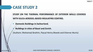 CASE STUDY 2
10/30/2022
STUDY ON THE THERMAL PERFORMANCE OF EXTERIOR WALLS COVERED
WITH SILICA-AEROGEL-BASED INSULATING COATING.
▪ Domestic Buildings in Switzerland.
▪ Buildings in cities of Basel and Zurich.
(Authors: Mohamad Ibrahim, Pascal Henry Biwole and Etienne Wurtz)
MBCET
05/12/2022 33/48
HIGH-PERFORMANCE AEROGEL CONCRETE
 