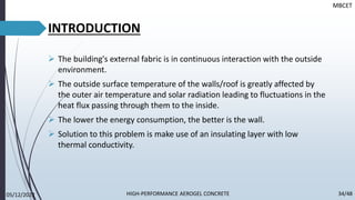 INTRODUCTION
➢ The building's external fabric is in continuous interaction with the outside
environment.
➢ The outside surface temperature of the walls/roof is greatly affected by
the outer air temperature and solar radiation leading to fluctuations in the
heat flux passing through them to the inside.
➢ The lower the energy consumption, the better is the wall.
➢ Solution to this problem is make use of an insulating layer with low
thermal conductivity.
MBCET
05/12/2022 34/48
HIGH-PERFORMANCE AEROGEL CONCRETE
 
