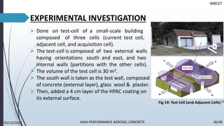 EXPERIMENTAL INVESTIGATION
➢ Done on test-cell of a small-scale building
composed of three cells (current test cell,
adjacent cell, and acquisition cell).
➢ The test-cell is composed of two external walls
having orientations south and east, and two
internal walls (partitions with the other cells).
➢ The volume of the test cell is 30 m3.
➢ The south wall is taken as the test wall, composed
of concrete (external layer), glass wool & plaster.
➢ Then, added a 4 cm layer of the HPAC coating on
its external surface.
MBCET
Fig 19: Test Cell (and Adjacent Cells) [9]
05/12/2022 36/48
HIGH-PERFORMANCE AEROGEL CONCRETE
 