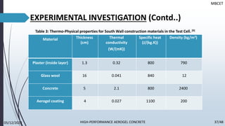 Material Thickness
(cm)
Thermal
conductivity
(W/(mK))
Specific heat
(J/(kg.K))
Density (kg/m3)
Plaster (inside layer) 1.3 0.32 800 790
Glass wool 16 0.041 840 12
Concrete 5 2.1 800 2400
Aerogel coating 4 0.027 1100 200
EXPERIMENTAL INVESTIGATION (Contd..)
Table 3: Thermo-Physical properties for South Wall construction materials in the Test Cell. [9]
MBCET
05/12/2022 37/48
HIGH-PERFORMANCE AEROGEL CONCRETE
 