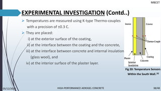 ➢ Temperatures are measured using K-type Thermo-couples
with a precision of ±0.3 C.
➢ They are placed:
i) at the exterior surface of the coating,
ii) at the interface between the coating and the concrete,
iii) at the interface between concrete and internal insulation
(glass wool), and
iv) at the interior surface of the plaster layer.
EXPERIMENTAL INVESTIGATION (Contd..)
MBCET
Fig 20: Temperature Sensors
Within the South Wall.[9]
05/12/2022 38/48
HIGH-PERFORMANCE AEROGEL CONCRETE
 