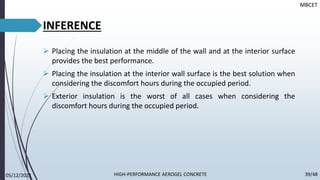 INFERENCE
➢ Placing the insulation at the middle of the wall and at the interior surface
provides the best performance.
➢ Placing the insulation at the interior wall surface is the best solution when
considering the discomfort hours during the occupied period.
➢ Exterior insulation is the worst of all cases when considering the
discomfort hours during the occupied period.
MBCET
05/12/2022 39/48
HIGH-PERFORMANCE AEROGEL CONCRETE
 