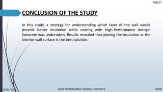 MBCET
CONCLUSION OF THE STUDY
In this study, a strategy for understanding which layer of the wall would
provide better insulation while coating with High-Performance Aerogel
Concrete was undertaken. Results revealed that placing the insulation at the
interior wall surface is the best solution.
05/12/2022 40/48
HIGH-PERFORMANCE AEROGEL CONCRETE
 