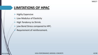 LIMITATIONS OF HPAC
➢ Highly Expensive
➢ Low Modulus of Elasticity
➢ High Tendency to Shrink.
➢ Low Bond Stress compared to HPC.
➢ Requirement of reinforcement.
MBCET
05/12/2022 42/48
HIGH-PERFORMANCE AEROGEL CONCRETE
 