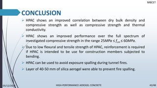 CONCLUSION
➢ HPAC shows an improved correlation between dry bulk density and
compressive strength as well as compressive strength and thermal
conductivity.
➢ HPAC shows an improved performance over the full spectrum of
investigated compressive strength in the range 25MPa ≤ fcm ≤ 60MPa.
➢ Due to low flexural and tensile strength of HPAC, reinforcement is required
if HPAC is intended to be use for construction members subjected to
bending.
➢ HPAC can be used to avoid exposure spalling during tunnel fires.
➢ Layer of 40-50 mm of silica aerogel were able to prevent fire spalling.
MBCET
05/12/2022 43/48
HIGH-PERFORMANCE AEROGEL CONCRETE
 