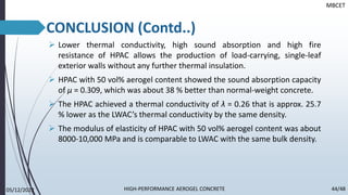 ➢ Lower thermal conductivity, high sound absorption and high fire
resistance of HPAC allows the production of load-carrying, single-leaf
exterior walls without any further thermal insulation.
➢ HPAC with 50 vol% aerogel content showed the sound absorption capacity
of µ = 0.309, which was about 38 % better than normal-weight concrete.
➢ The HPAC achieved a thermal conductivity of λ = 0.26 that is approx. 25.7
% lower as the LWAC’s thermal conductivity by the same density.
➢ The modulus of elasticity of HPAC with 50 vol% aerogel content was about
8000-10,000 MPa and is comparable to LWAC with the same bulk density.
MBCET
CONCLUSION (Contd..)
05/12/2022 44/48
HIGH-PERFORMANCE AEROGEL CONCRETE
 