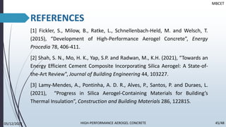 REFERENCES
[1] Fickler, S., Milow, B., Ratke, L., Schnellenbach-Held, M. and Welsch, T.
(2015), “Development of High-Performance Aerogel Concrete”, Energy
Procedia 78, 406-411.
[2] Shah, S. N., Mo, H. K., Yap, S.P. and Radwan, M., K.H. (2021), “Towards an
Energy Efficient Cement Composite Incorporating Silica Aerogel: A State-of-
the-Art Review”, Journal of Building Engineering 44, 103227.
[3] Lamy-Mendes, A., Pontinha, A. D. R., Alves, P., Santos, P. and Duraes, L.
(2021), “Progress in Silica Aerogel-Containing Materials for Building’s
Thermal Insulation”, Construction and Building Materials 286, 122815.
MBCET
05/12/2022 45/48
HIGH-PERFORMANCE AEROGEL CONCRETE
 