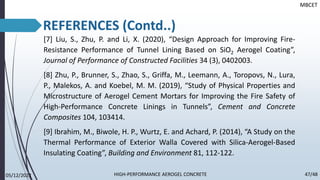 [7] Liu, S., Zhu, P. and Li, X. (2020), “Design Approach for Improving Fire-
Resistance Performance of Tunnel Lining Based on SiO2 Aerogel Coating”,
Journal of Performance of Constructed Facilities 34 (3), 0402003.
[8] Zhu, P., Brunner, S., Zhao, S., Griffa, M., Leemann, A., Toropovs, N., Lura,
P., Malekos, A. and Koebel, M. M. (2019), “Study of Physical Properties and
Microstructure of Aerogel Cement Mortars for Improving the Fire Safety of
High-Performance Concrete Linings in Tunnels”, Cement and Concrete
Composites 104, 103414.
[9] Ibrahim, M., Biwole, H. P., Wurtz, E. and Achard, P. (2014), “A Study on the
Thermal Performance of Exterior Walla Covered with Silica-Aerogel-Based
Insulating Coating”, Building and Environment 81, 112-122.
MBCET
05/12/2022 47/48
HIGH-PERFORMANCE AEROGEL CONCRETE
REFERENCES (Contd..)
 