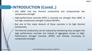 INTRODUCTION
➢ Still LWAC had low thermal conductivity and comparatively low
compressive strength.
➢ High-performance concrete (HPC) is concrete are stronger than LWAC. It
has high compressive strength of above 80 MPa.
➢ But one of the major demerit of these concrete is its high thermal
conductivity.
➢ The thermal conductivity can be reduced by introducing silica aerogels into
high performance concrete mix instead of aggregates known as High-
Performance Aerogel Concrete (HPAC) and thereby increasing its
compressive strength.
05/12/2022 05/48
MBCET
HIGH-PERFORMANCE AEROGEL CONCRETE
INTRODUCTION (Contd..)
 