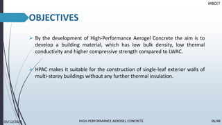 OBJECTIVES
➢ By the development of High-Performance Aerogel Concrete the aim is to
develop a building material, which has low bulk density, low thermal
conductivity and higher compressive strength compared to LWAC.
➢ HPAC makes it suitable for the construction of single-leaf exterior walls of
multi-storey buildings without any further thermal insulation.
MBCET
05/12/2022 06/48
HIGH-PERFORMANCE AEROGEL CONCRETE
 