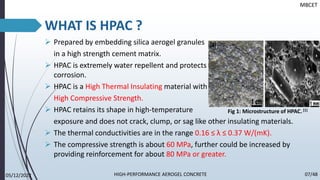 WHAT IS HPAC ?
➢ Prepared by embedding silica aerogel granules
in a high strength cement matrix.
➢ HPAC is extremely water repellent and protects from moisture damage
corrosion.
➢ HPAC is a High Thermal Insulating material with
High Compressive Strength.
➢ HPAC retains its shape in high-temperature
exposure and does not crack, clump, or sag like other insulating materials.
➢ The thermal conductivities are in the range 0.16 ≤ λ ≤ 0.37 W/(mK).
➢ The compressive strength is about 60 MPa, further could be increased by
providing reinforcement for about 80 MPa or greater.
MBCET
Fig 1: Microstructure of HPAC. [1]
05/12/2022 07/48
HIGH-PERFORMANCE AEROGEL CONCRETE
 