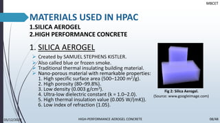MATERIALS USED IN HPAC
1.SILICA AEROGEL
2.HIGH PERFORMANCE CONCRETE
1. SILICA AEROGEL
➢ Created by SAMUEL STEPHENS KISTLER.
➢ Also called blue or frozen smoke.
➢ Traditional thermal insulating building material.
➢ Nano-porous material with remarkable properties:
1. High specific surface area (500–1200 m2/g).
2. High porosity (80–99.8%).
3. Low density (0.003 g/cm3).
4. Ultra-low dielectric constant (k = 1.0–2.0).
5. High thermal insulation value (0.005 W/(mK)).
6. Low index of refraction (1.05).
Fig 2: Silica Aerogel.
(Source: www.googleimage.com)
MBCET
05/12/2022 08/48
HIGH-PERFORMANCE AEROGEL CONCRETE
 