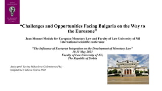 “Challenges and Opportunities Facing Bulgaria on the Way to
the Eurozone”
Jean Monnet Module for European Monetary Law and Faculty of Law University of Niš
International scientific conference
"The Influence of European Integration on the Development of Monetary Law"
30-31 May 2023
Faculty of Law University of Niš,
The Republic of Serbia
Assoc.prof. Savina Mihaylova-Goleminova PhD
Magdalena Vlahova-Veleva PhD
 