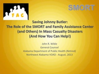 FAC
Saving Johnny Butler:
The Role of the SMORT and Family Assistance Center
(and Others) In Mass Casualty Disasters
(And How You Can Help!)
John R. Wible
General Counsel
Alabama Department of Public Health (Retired)
Northwest Alabama VOAD - August, 2013

 