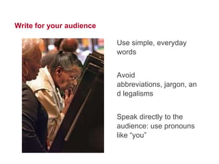 13




Write for your audience

                          Use simple, everyday
                          words


                          Avoid jargon
                          abbreviations
                          and legalisms


                          Speak directly to the
                          audience: use pronouns
                          like “you”
 