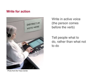 16




Write for action

                              Write in active voice
                              (the person comes
                              before the verb)


                              Tell people what to do,
                              rather than what not to
                              do




Photo from the Trace Center
 