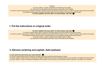 The original                                                                                                                                                     26
                                                                           NOTICE
                                            If you tear, deface, or make a mistake and wrongfully mark any ballot,
                                      you must return it to the election board and receive a new ballot or set of ballots.
To vote for a person whose name is printed on the ballot, darken the oval at the left of the person’s name. To vote for a person whose name is not printed on
                         the ballot, write the person’s name in the blank space, if any is provided, and darken the oval to the left.
                                          TO VOTE, DARKEN THE OVAL NEXT TO YOUR CHOICE, LIKE THIS




1. Put the instructions in a logical order


                                           TO VOTE, DARKEN THE OVAL NEXT TO YOUR CHOICE, LIKE THIS
                          To vote for a person whose name is printed on the ballot, darken the oval at the left of the person’s name.
  To vote for a person whose name is not printed on the ballot, write the person’s name in the blank space, if any is provided, and darken the oval to the left.
                                            If you tear, deface, or make a mistake and wrongfully mark any ballot,
                                       you must return it to the election board and receive a new ballot or set of ballots




2. Remove centering and capitals. Add emphasis

To vote, darken the oval next to your choice, like this:
To vote for a person whose name is printed on the ballot, darken the oval at the left of the person’s name.
To vote for a person whose name is not printed on the ballot, write the person’s name in the blank space, if any is provided, and darken the oval to the left.
If you tear, deface, or make a mistake and wrongfully mark any ballot, you must return it to the election board and receive a new ballot or set of ballots
 