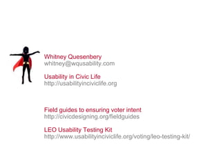 35




Whitney Quesenbery
whitney@wqusability.com

Usability in Civic Life
http://usabilityinciviclife.org



Field guides to ensuring voter intent
http://civicdesigning.org/fieldguides

LEO Usability Testing Kit
http://www.usabilityinciviclife.org/voting/leo-testing-kit/
 