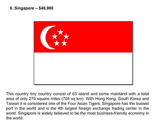 This country tiny country consist of 63 island and some mainland with a total area of only 270 square miles (704 sq km). With Hong Kong, South Korea and Taiwan it is considered one of the Four Asian Tigers. Singapore has the busiest port in the world and is the 4th largest foreign exchange trading center in the world. Singapore is widely believed to be the most business-friendly economy in the world. 6. Singapore – $48,900 