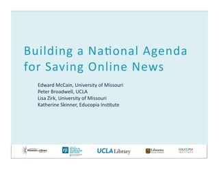 Edward	
  McCain,	
  University	
  of	
  Missouri	
  
Peter	
  Broadwell,	
  UCLA	
  
Lisa	
  Zirk,	
  University	
  of	
  Missouri	
  
Katherine	
  Skinner,	
  Educopia	
  InsBtute	
  
Building	
  a	
  NaBonal	
  Agenda	
  
for	
  Saving	
  Online	
  News	
  
 