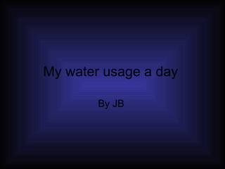My water usage a day  By JB  