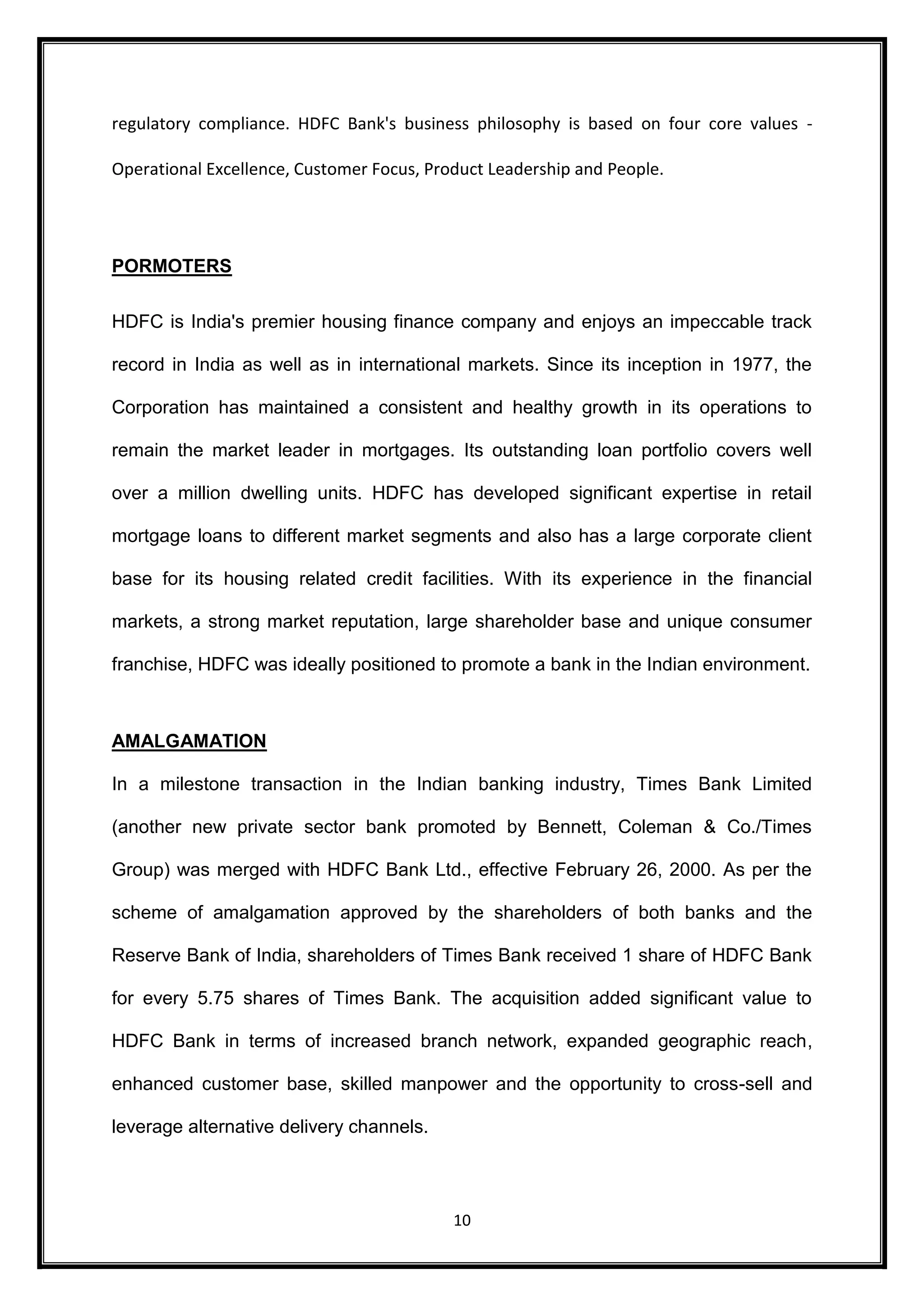 regulatory compliance. HDFC Bank's business philosophy is based on four core values - 
Operational Excellence, Customer Focus, Product Leadership and People. 
10 
PORMOTERS 
HDFC is India's premier housing finance company and enjoys an impeccable track 
record in India as well as in international markets. Since its inception in 1977, the 
Corporation has maintained a consistent and healthy growth in its operations to 
remain the market leader in mortgages. Its outstanding loan portfolio covers well 
over a million dwelling units. HDFC has developed significant expertise in retail 
mortgage loans to different market segments and also has a large corporate client 
base for its housing related credit facilities. With its experience in the financial 
markets, a strong market reputation, large shareholder base and unique consumer 
franchise, HDFC was ideally positioned to promote a bank in the Indian environment. 
AMALGAMATION 
In a milestone transaction in the Indian banking industry, Times Bank Limited 
(another new private sector bank promoted by Bennett, Coleman & Co./Times 
Group) was merged with HDFC Bank Ltd., effective February 26, 2000. As per the 
scheme of amalgamation approved by the shareholders of both banks and the 
Reserve Bank of India, shareholders of Times Bank received 1 share of HDFC Bank 
for every 5.75 shares of Times Bank. The acquisition added significant value to 
HDFC Bank in terms of increased branch network, expanded geographic reach, 
enhanced customer base, skilled manpower and the opportunity to cross-sell and 
leverage alternative delivery channels. 
 