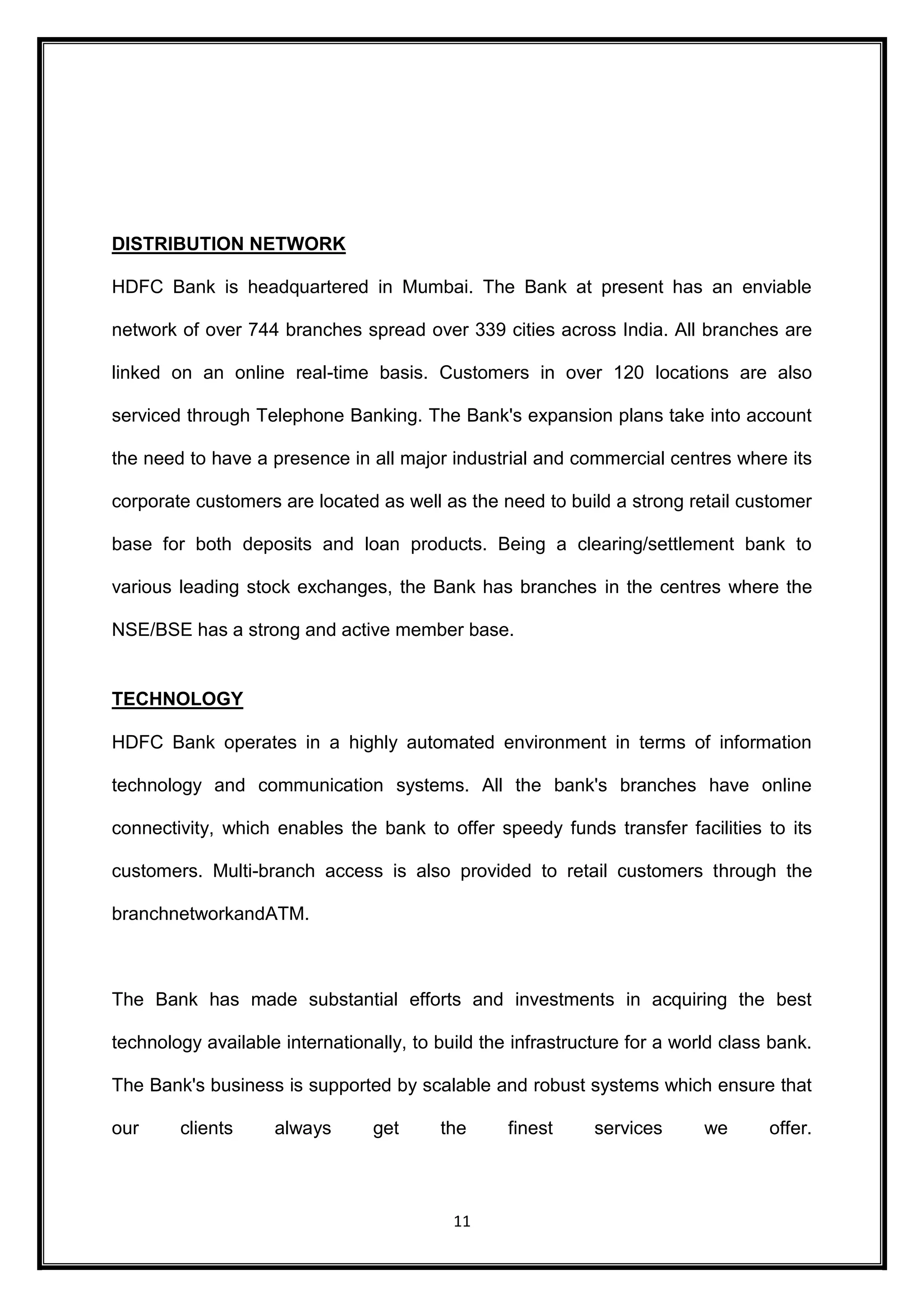 11 
DISTRIBUTION NETWORK 
HDFC Bank is headquartered in Mumbai. The Bank at present has an enviable 
network of over 744 branches spread over 339 cities across India. All branches are 
linked on an online real-time basis. Customers in over 120 locations are also 
serviced through Telephone Banking. The Bank's expansion plans take into account 
the need to have a presence in all major industrial and commercial centres where its 
corporate customers are located as well as the need to build a strong retail customer 
base for both deposits and loan products. Being a clearing/settlement bank to 
various leading stock exchanges, the Bank has branches in the centres where the 
NSE/BSE has a strong and active member base. 
TECHNOLOGY 
HDFC Bank operates in a highly automated environment in terms of information 
technology and communication systems. All the bank's branches have online 
connectivity, which enables the bank to offer speedy funds transfer facilities to its 
customers. Multi-branch access is also provided to retail customers through the 
branchnetworkandATM. 
The Bank has made substantial efforts and investments in acquiring the best 
technology available internationally, to build the infrastructure for a world class bank. 
The Bank's business is supported by scalable and robust systems which ensure that 
our clients always get the finest services we offer. 
 