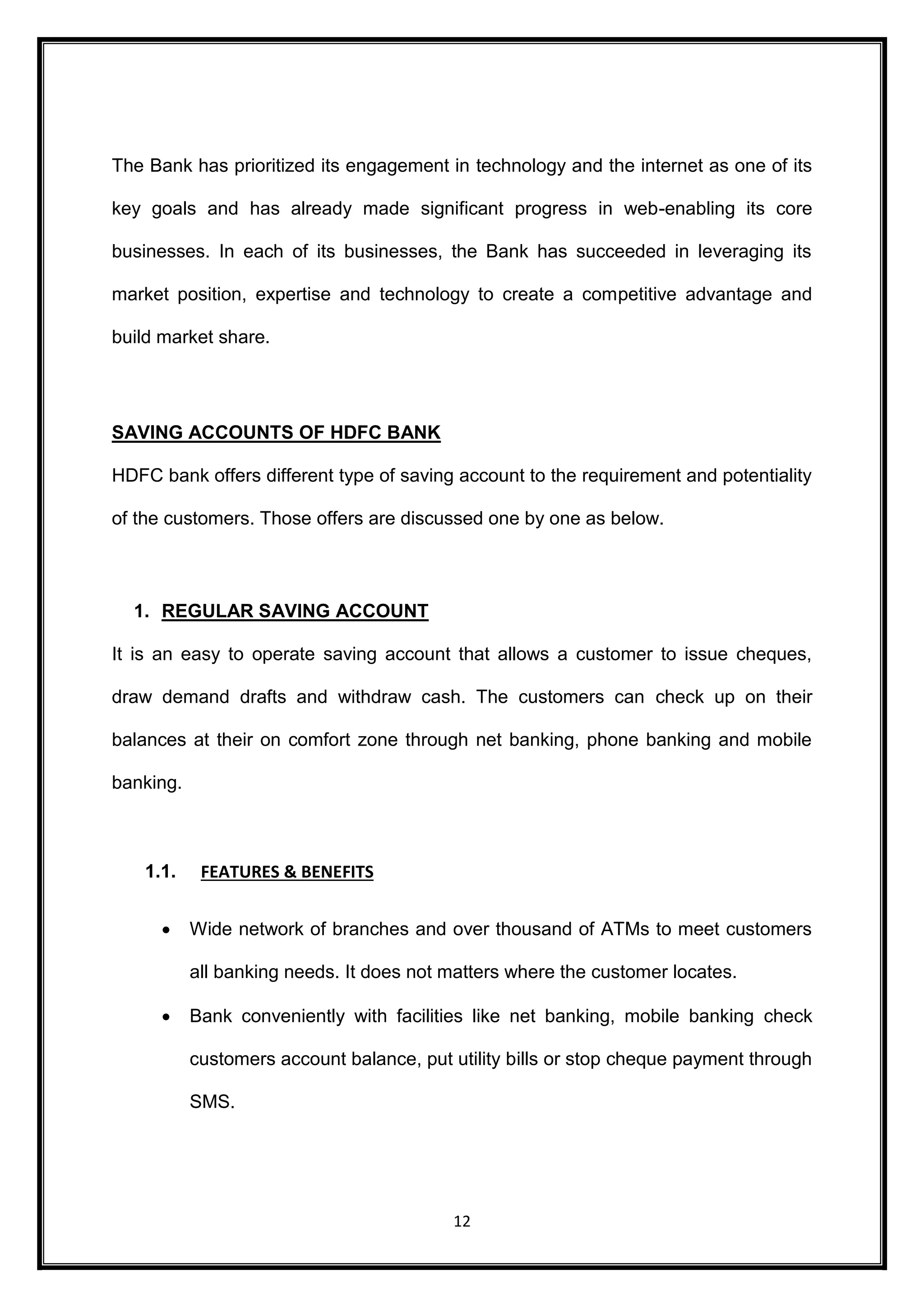 The Bank has prioritized its engagement in technology and the internet as one of its 
key goals and has already made significant progress in web-enabling its core 
businesses. In each of its businesses, the Bank has succeeded in leveraging its 
market position, expertise and technology to create a competitive advantage and 
12 
build market share. 
SAVING ACCOUNTS OF HDFC BANK 
HDFC bank offers different type of saving account to the requirement and potentiality 
of the customers. Those offers are discussed one by one as below. 
1. REGULAR SAVING ACCOUNT 
It is an easy to operate saving account that allows a customer to issue cheques, 
draw demand drafts and withdraw cash. The customers can check up on their 
balances at their on comfort zone through net banking, phone banking and mobile 
banking. 
1.1. FEATURES & BENEFITS 
 Wide network of branches and over thousand of ATMs to meet customers 
all banking needs. It does not matters where the customer locates. 
 Bank conveniently with facilities like net banking, mobile banking check 
customers account balance, put utility bills or stop cheque payment through 
SMS. 
 