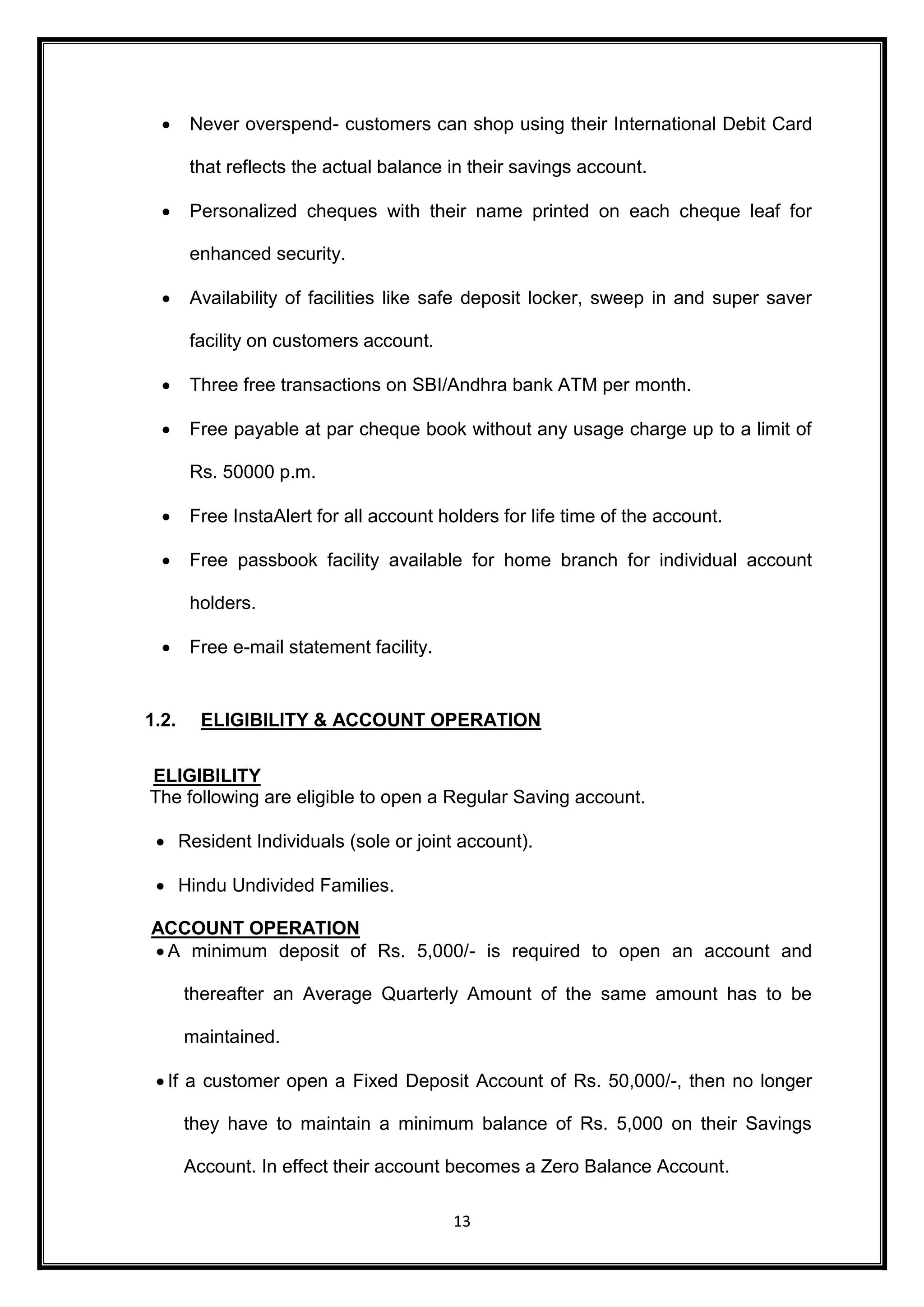  Never overspend- customers can shop using their International Debit Card 
that reflects the actual balance in their savings account. 
 Personalized cheques with their name printed on each cheque leaf for 
13 
enhanced security. 
 Availability of facilities like safe deposit locker, sweep in and super saver 
facility on customers account. 
 Three free transactions on SBI/Andhra bank ATM per month. 
 Free payable at par cheque book without any usage charge up to a limit of 
Rs. 50000 p.m. 
 Free InstaAlert for all account holders for life time of the account. 
 Free passbook facility available for home branch for individual account 
holders. 
 Free e-mail statement facility. 
1.2. ELIGIBILITY & ACCOUNT OPERATION 
ELIGIBILITY 
The following are eligible to open a Regular Saving account. 
 Resident Individuals (sole or joint account). 
 Hindu Undivided Families. 
ACCOUNT OPERATION 
 A minimum deposit of Rs. 5,000/- is required to open an account and 
thereafter an Average Quarterly Amount of the same amount has to be 
maintained. 
 If a customer open a Fixed Deposit Account of Rs. 50,000/-, then no longer 
they have to maintain a minimum balance of Rs. 5,000 on their Savings 
Account. In effect their account becomes a Zero Balance Account. 
 