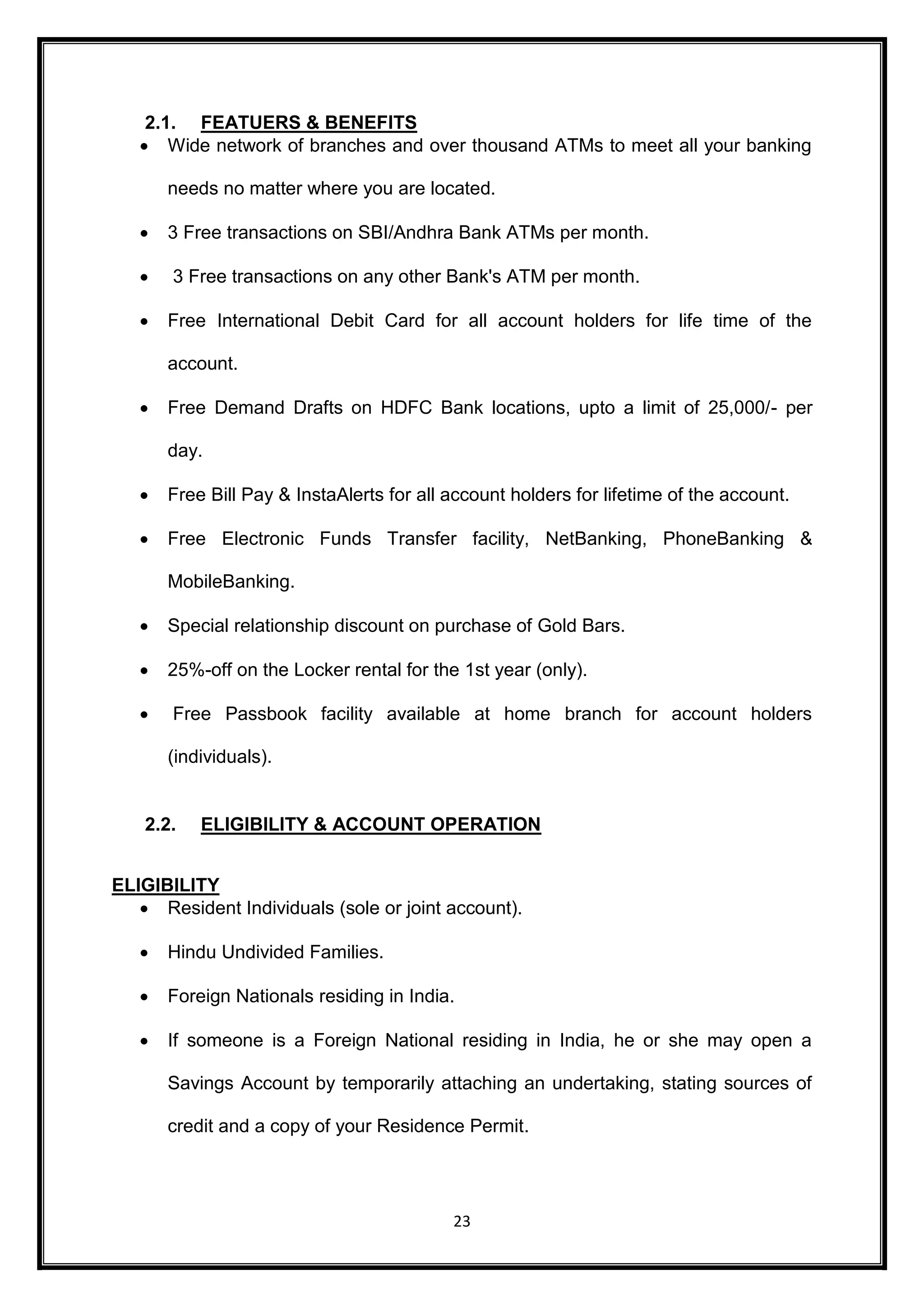 2.1. FEATUERS & BENEFITS 
 Wide network of branches and over thousand ATMs to meet all your banking 
needs no matter where you are located. 
 3 Free transactions on SBI/Andhra Bank ATMs per month. 
 3 Free transactions on any other Bank's ATM per month. 
 Free International Debit Card for all account holders for life time of the 
23 
account. 
 Free Demand Drafts on HDFC Bank locations, upto a limit of 25,000/- per 
day. 
 Free Bill Pay & InstaAlerts for all account holders for lifetime of the account. 
 Free Electronic Funds Transfer facility, NetBanking, PhoneBanking & 
MobileBanking. 
 Special relationship discount on purchase of Gold Bars. 
 25%-off on the Locker rental for the 1st year (only). 
 Free Passbook facility available at home branch for account holders 
(individuals). 
2.2. ELIGIBILITY & ACCOUNT OPERATION 
ELIGIBILITY 
 Resident Individuals (sole or joint account). 
 Hindu Undivided Families. 
 Foreign Nationals residing in India. 
 If someone is a Foreign National residing in India, he or she may open a 
Savings Account by temporarily attaching an undertaking, stating sources of 
credit and a copy of your Residence Permit. 
 