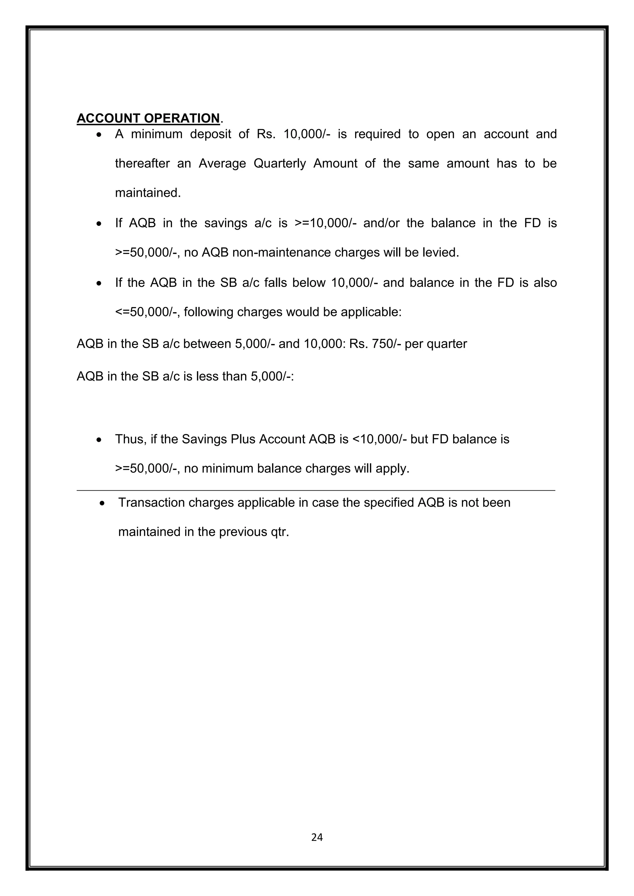 24 
ACCOUNT OPERATION. 
 A minimum deposit of Rs. 10,000/- is required to open an account and 
thereafter an Average Quarterly Amount of the same amount has to be 
maintained. 
 If AQB in the savings a/c is >=10,000/- and/or the balance in the FD is 
>=50,000/-, no AQB non-maintenance charges will be levied. 
 If the AQB in the SB a/c falls below 10,000/- and balance in the FD is also 
<=50,000/-, following charges would be applicable: 
AQB in the SB a/c between 5,000/- and 10,000: Rs. 750/- per quarter 
AQB in the SB a/c is less than 5,000/-: 
 Thus, if the Savings Plus Account AQB is <10,000/- but FD balance is 
>=50,000/-, no minimum balance charges will apply. 
 Transaction charges applicable in case the specified AQB is not been 
maintained in the previous qtr. 
 