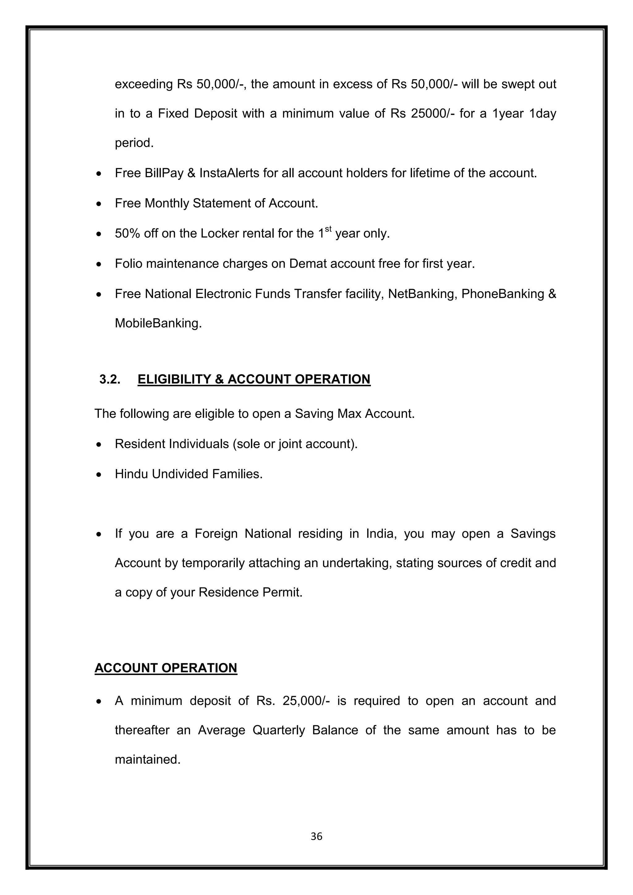 exceeding Rs 50,000/-, the amount in excess of Rs 50,000/- will be swept out 
in to a Fixed Deposit with a minimum value of Rs 25000/- for a 1year 1day 
36 
period. 
 Free BillPay & InstaAlerts for all account holders for lifetime of the account. 
 Free Monthly Statement of Account. 
 50% off on the Locker rental for the 1st year only. 
 Folio maintenance charges on Demat account free for first year. 
 Free National Electronic Funds Transfer facility, NetBanking, PhoneBanking & 
MobileBanking. 
3.2. ELIGIBILITY & ACCOUNT OPERATION 
The following are eligible to open a Saving Max Account. 
 Resident Individuals (sole or joint account). 
 Hindu Undivided Families. 
 If you are a Foreign National residing in India, you may open a Savings 
Account by temporarily attaching an undertaking, stating sources of credit and 
a copy of your Residence Permit. 
ACCOUNT OPERATION 
 A minimum deposit of Rs. 25,000/- is required to open an account and 
thereafter an Average Quarterly Balance of the same amount has to be 
maintained. 
 