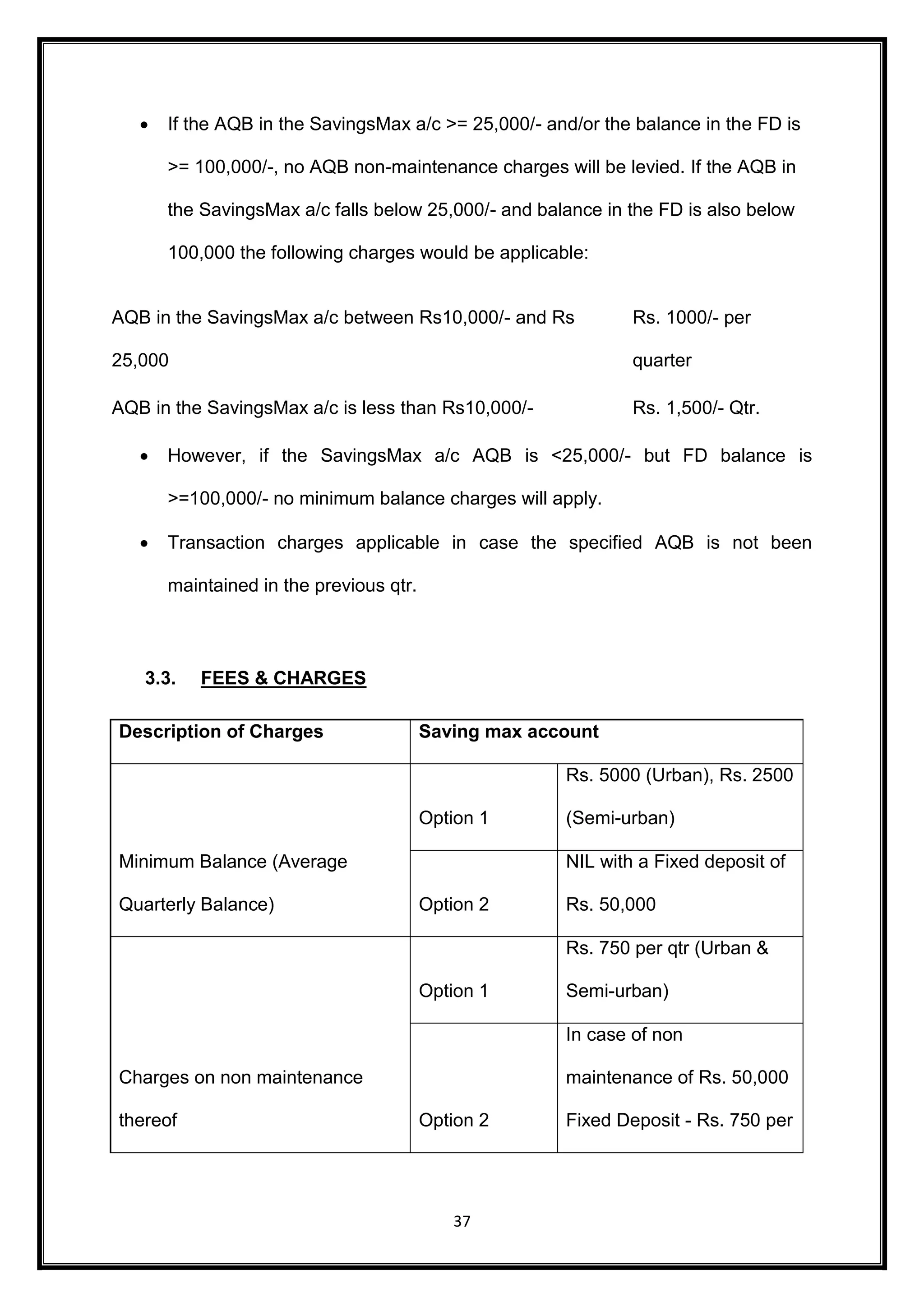  If the AQB in the SavingsMax a/c >= 25,000/- and/or the balance in the FD is 
>= 100,000/-, no AQB non-maintenance charges will be levied. If the AQB in 
the SavingsMax a/c falls below 25,000/- and balance in the FD is also below 
100,000 the following charges would be applicable: 
AQB in the SavingsMax a/c between Rs10,000/- and Rs 
37 
25,000 
Rs. 1000/- per 
quarter 
AQB in the SavingsMax a/c is less than Rs10,000/- Rs. 1,500/- Qtr. 
 However, if the SavingsMax a/c AQB is <25,000/- but FD balance is 
>=100,000/- no minimum balance charges will apply. 
 Transaction charges applicable in case the specified AQB is not been 
maintained in the previous qtr. 
3.3. FEES & CHARGES 
Description of Charges Saving max account 
Minimum Balance (Average 
Quarterly Balance) 
Option 1 
Rs. 5000 (Urban), Rs. 2500 
(Semi-urban) 
Option 2 
NIL with a Fixed deposit of 
Rs. 50,000 
Charges on non maintenance 
thereof 
Option 1 
Rs. 750 per qtr (Urban & 
Semi-urban) 
Option 2 
In case of non 
maintenance of Rs. 50,000 
Fixed Deposit - Rs. 750 per 
 