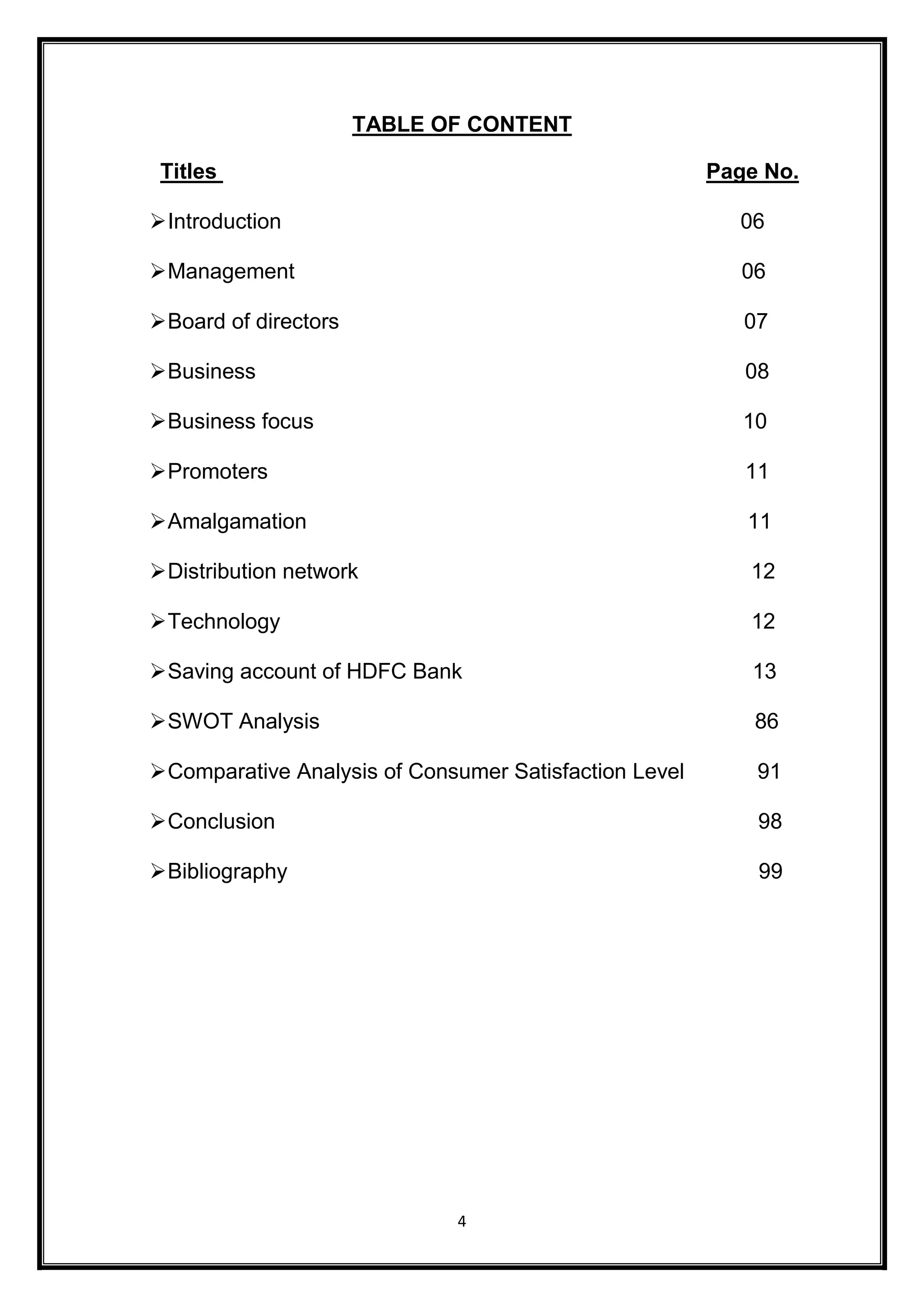 TABLE OF CONTENT 
Titles Page No. 
 Introduction 06 
 Management 06 
 Board of directors 07 
 Business 08 
 Business focus 10 
 Promoters 11 
 Amalgamation 11 
 Distribution network 12 
 Technology 12 
 Saving account of HDFC Bank 13 
 SWOT Analysis 86 
 Comparative Analysis of Consumer Satisfaction Level 91 
 Conclusion 98 
 Bibliography 99 
4 
 