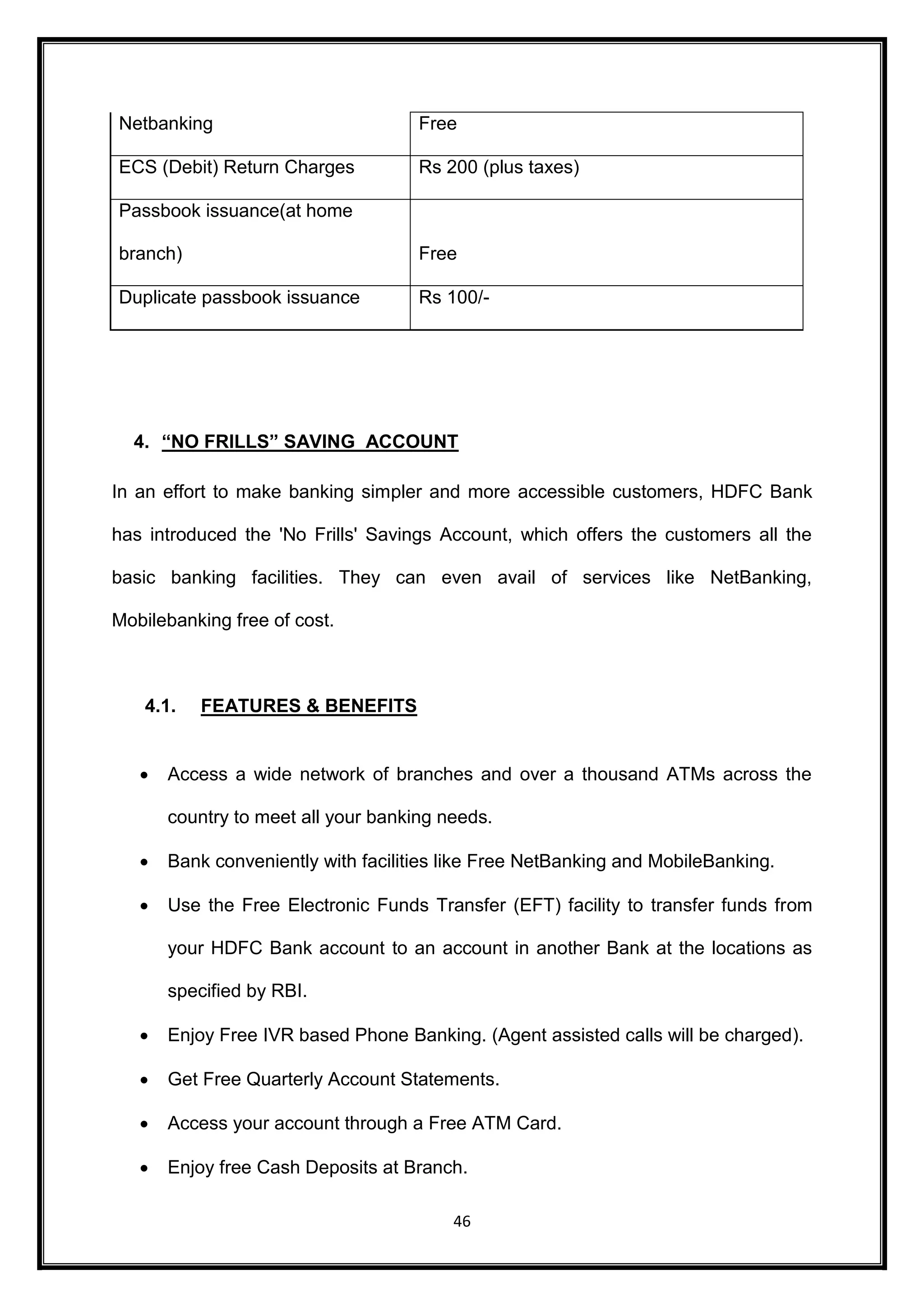 Netbanking Free 
ECS (Debit) Return Charges Rs 200 (plus taxes) 
46 
Passbook issuance(at home 
branch) Free 
Duplicate passbook issuance Rs 100/- 
4. “NO FRILLS” SAVING ACCOUNT 
In an effort to make banking simpler and more accessible customers, HDFC Bank 
has introduced the 'No Frills' Savings Account, which offers the customers all the 
basic banking facilities. They can even avail of services like NetBanking, 
Mobilebanking free of cost. 
4.1. FEATURES & BENEFITS 
 Access a wide network of branches and over a thousand ATMs across the 
country to meet all your banking needs. 
 Bank conveniently with facilities like Free NetBanking and MobileBanking. 
 Use the Free Electronic Funds Transfer (EFT) facility to transfer funds from 
your HDFC Bank account to an account in another Bank at the locations as 
specified by RBI.  Enjoy Free IVR based Phone Banking. (Agent assisted calls will be charged).  Get Free Quarterly Account Statements.  Access your account through a Free ATM Card.  Enjoy free Cash Deposits at Branch. 
 