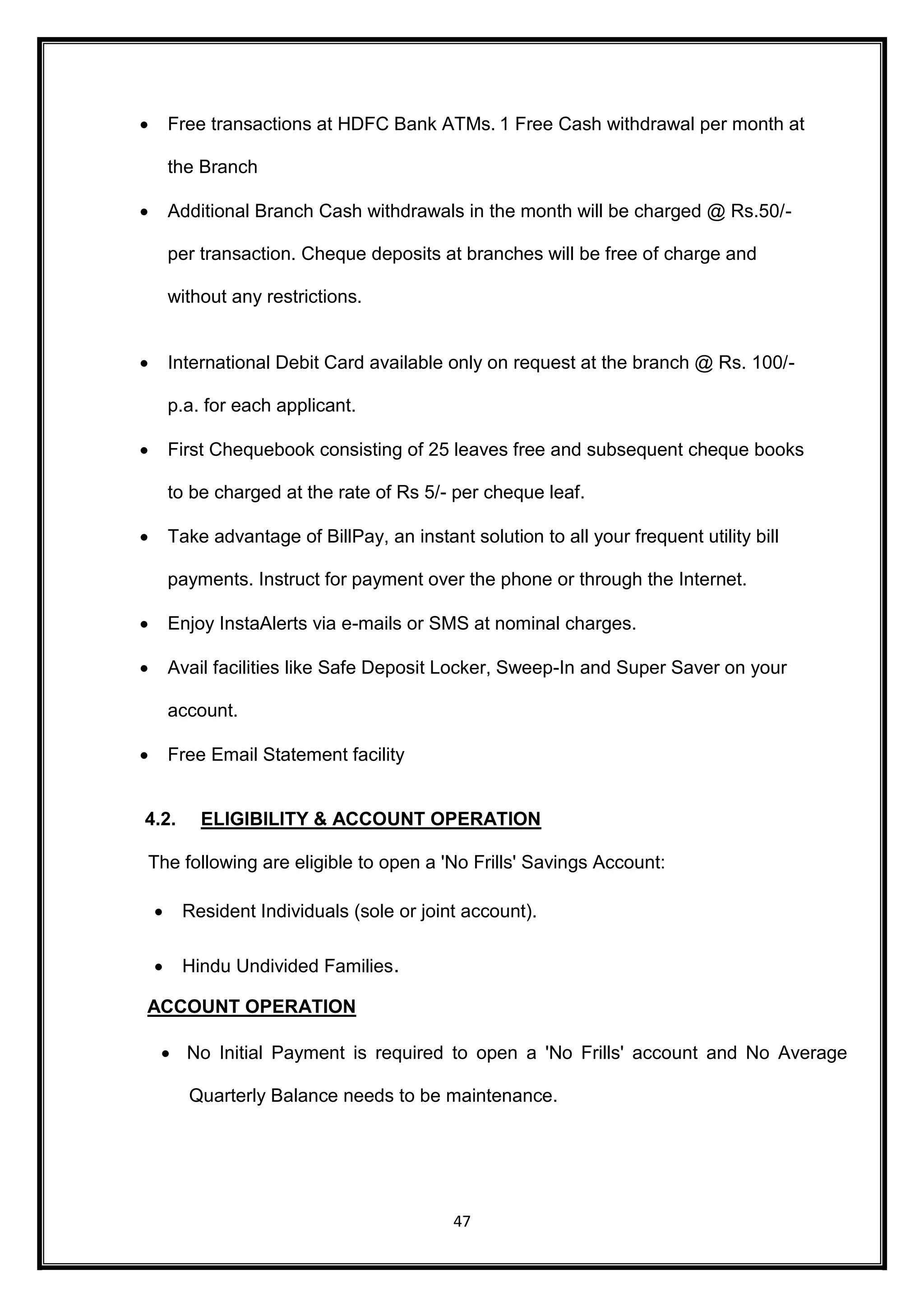  Free transactions at HDFC Bank ATMs. 1 Free Cash withdrawal per month at 
47 
the Branch 
 Additional Branch Cash withdrawals in the month will be charged @ Rs.50/- 
per transaction. Cheque deposits at branches will be free of charge and 
without any restrictions. 
 International Debit Card available only on request at the branch @ Rs. 100/- 
p.a. for each applicant. 
 First Chequebook consisting of 25 leaves free and subsequent cheque books 
to be charged at the rate of Rs 5/- per cheque leaf. 
 Take advantage of BillPay, an instant solution to all your frequent utility bill 
payments. Instruct for payment over the phone or through the Internet. 
 Enjoy InstaAlerts via e-mails or SMS at nominal charges.  Avail facilities like Safe Deposit Locker, Sweep-In and Super Saver on your 
account.  Free Email Statement facility 
4.2. ELIGIBILITY & ACCOUNT OPERATION 
The following are eligible to open a 'No Frills' Savings Account: 
 Resident Individuals (sole or joint account). 
 Hindu Undivided Families. 
ACCOUNT OPERATION 
 No Initial Payment is required to open a 'No Frills' account and No Average 
Quarterly Balance needs to be maintenance. 
 